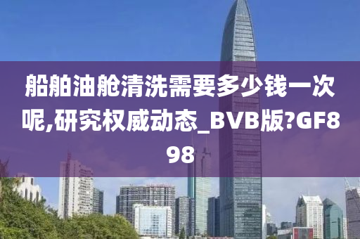 船舶油舱清洗需要多少钱一次呢,研究权威动态_BVB版?GF898