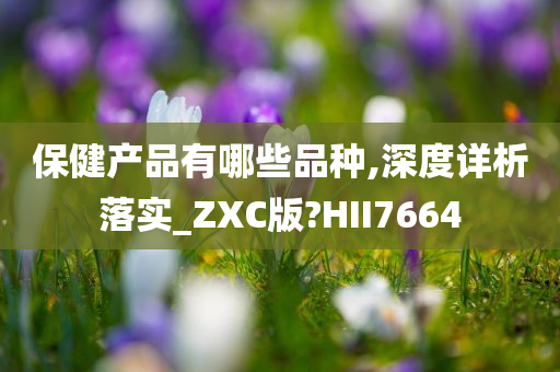 保健产品有哪些品种,深度详析落实_ZXC版?HII7664