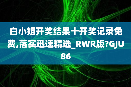 白小姐开奖结果十开奖记录免费,落实迅速精选_RWR版?GJU86