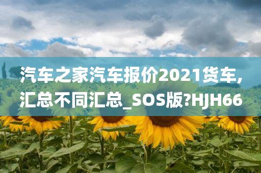 汽车之家汽车报价2021货车,汇总不同汇总_SOS版?HJH66