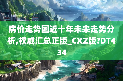 房价走势图近十年未来走势分析,权威汇总正版_CXZ版?DT434