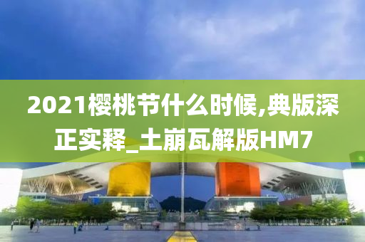 2021樱桃节什么时候,典版深正实释_土崩瓦解版HM7