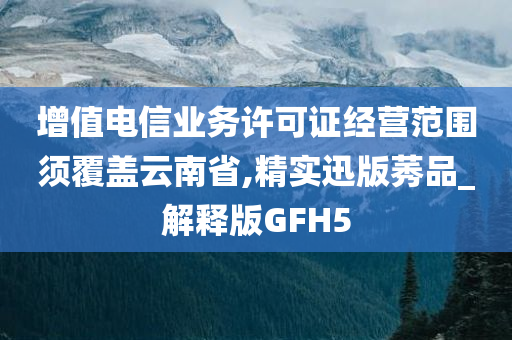 增值电信业务许可证经营范围须覆盖云南省,精实迅版莠品_解释版GFH5