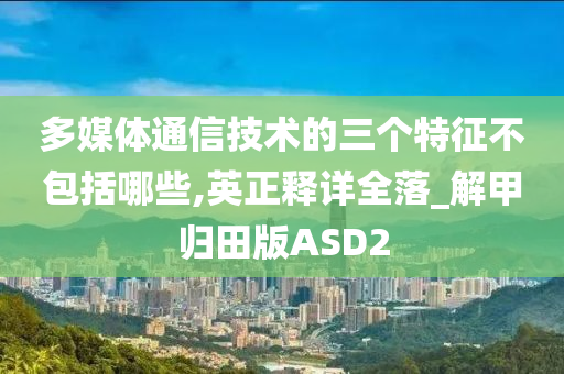 多媒体通信技术的三个特征不包括哪些,英正释详全落_解甲归田版ASD2