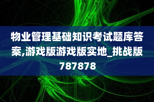 物业管理基础知识考试题库答案,游戏版游戏版实地_挑战版787878