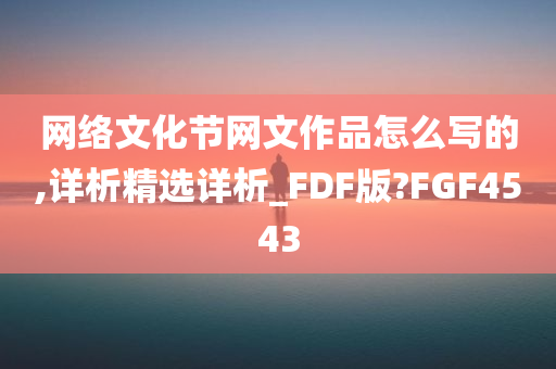 网络文化节网文作品怎么写的,详析精选详析_FDF版?FGF4543