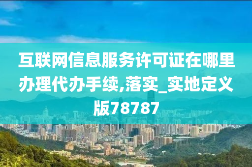 互联网信息服务许可证在哪里办理代办手续,落实_实地定义版78787