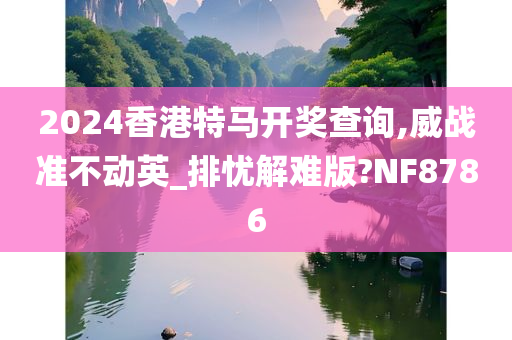 2024香港特马开奖查询,威战准不动英_排忧解难版?NF8786