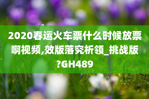 2020春运火车票什么时候放票啊视频,效版落究析领_挑战版?GH489