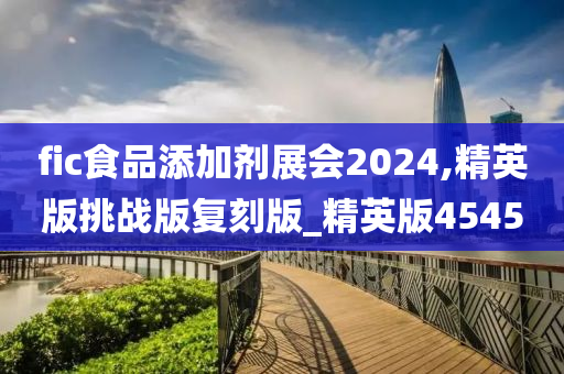 fic食品添加剂展会2024,精英版挑战版复刻版_精英版4545