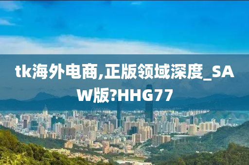 tk海外电商,正版领域深度_SAW版?HHG77