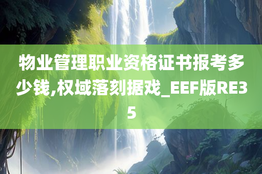 物业管理职业资格证书报考多少钱,权域落刻据戏_EEF版RE35