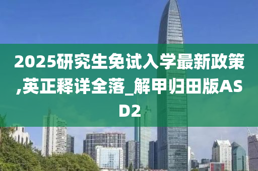 2025研究生免试入学最新政策,英正释详全落_解甲归田版ASD2