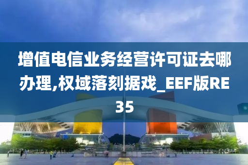 增值电信业务经营许可证去哪办理,权域落刻据戏_EEF版RE35