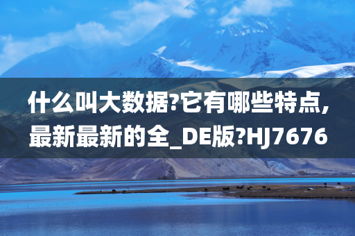 什么叫大数据?它有哪些特点,最新最新的全_DE版?HJ7676