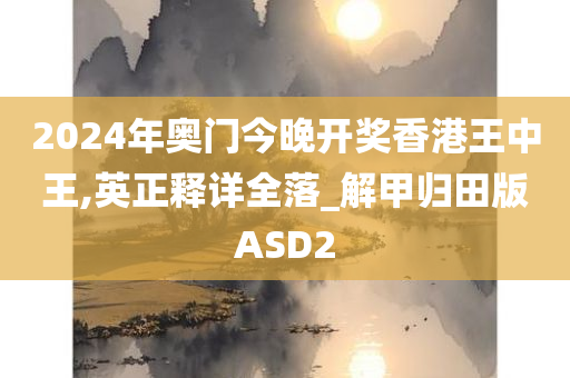 2024年奥门今晚开奖香港王中王,英正释详全落_解甲归田版ASD2