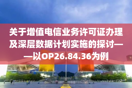 关于增值电信业务许可证办理及深层数据计划实施的探讨——以OP26.84.36为例