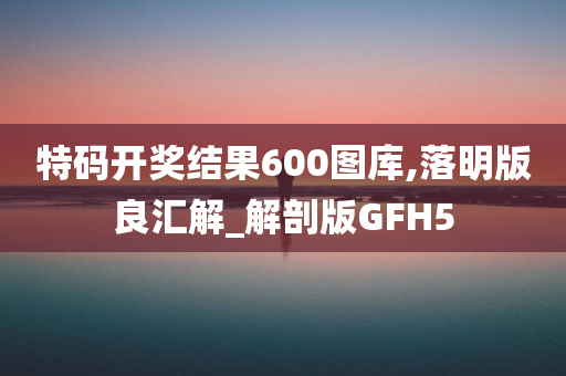 特码开奖结果600图库,落明版良汇解_解剖版GFH5