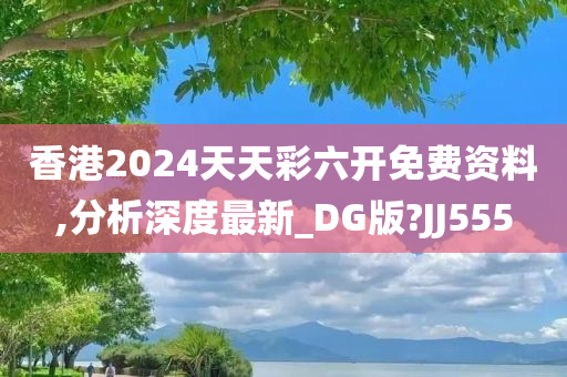 香港2024天天彩六开免费资料,分析深度最新_DG版?JJ555