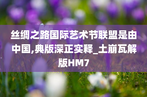 丝绸之路国际艺术节联盟是由中国,典版深正实释_土崩瓦解版HM7