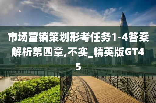 市场营销策划形考任务1-4答案解析第四章,不实_精英版GT45