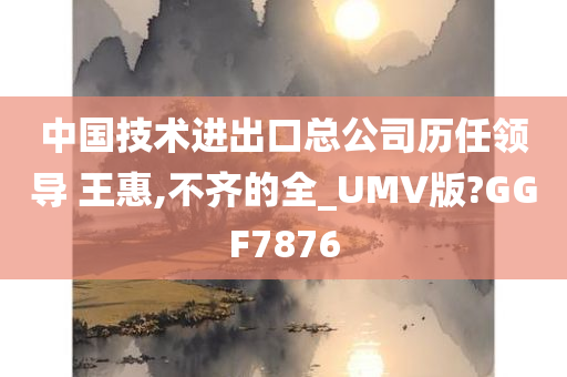 中国技术进出口总公司历任领导 王惠,不齐的全_UMV版?GGF7876