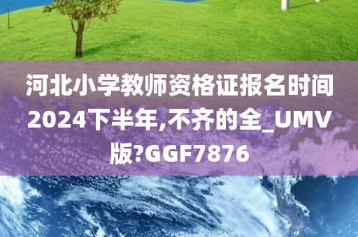 河北小学教师资格证报名时间2024下半年,不齐的全_UMV版?GGF7876