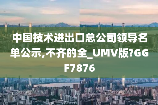 中国技术进出口总公司领导名单公示,不齐的全_UMV版?GGF7876