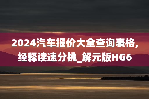 2024汽车报价大全查询表格,经释读速分挑_解元版HG6