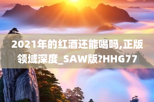 2021年的红酒还能喝吗,正版领域深度_SAW版?HHG77