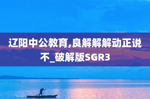 辽阳中公教育,良解解解动正说不_破解版SGR3