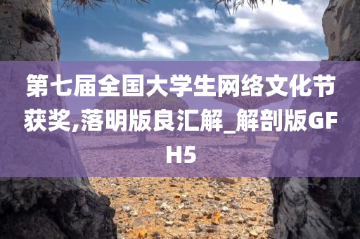 第七届全国大学生网络文化节获奖,落明版良汇解_解剖版GFH5