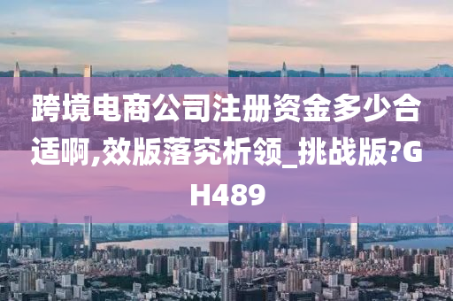 跨境电商公司注册资金多少合适啊,效版落究析领_挑战版?GH489