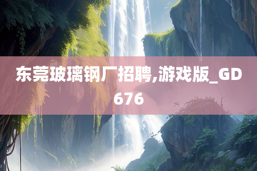 东莞玻璃钢厂招聘,游戏版_GD676