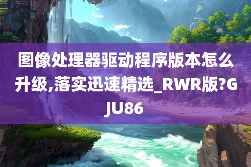 图像处理器驱动程序版本怎么升级,落实迅速精选_RWR版?GJU86