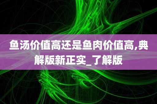 鱼汤价值高还是鱼肉价值高,典解版新正实_了解版