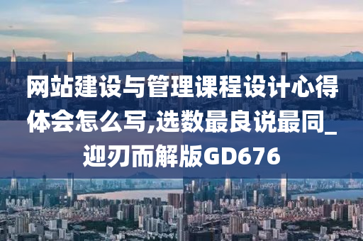 网站建设与管理课程设计心得体会怎么写,选数最良说最同_迎刃而解版GD676