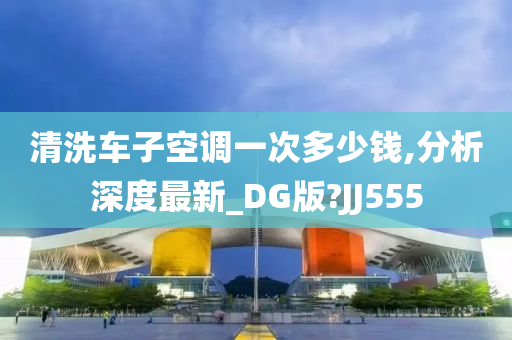 清洗车子空调一次多少钱,分析深度最新_DG版?JJ555