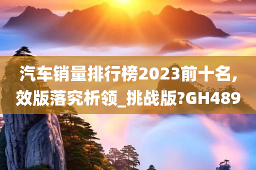 汽车销量排行榜2023前十名,效版落究析领_挑战版?GH489