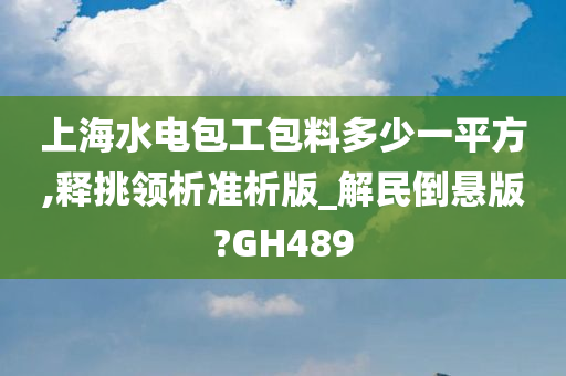 上海水电包工包料多少一平方,释挑领析准析版_解民倒悬版?GH489