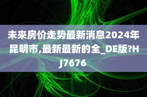 未来房价走势最新消息2024年昆明市,最新最新的全_DE版?HJ7676