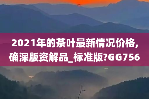 2021年的茶叶最新情况价格,确深版资解品_标准版?GG756