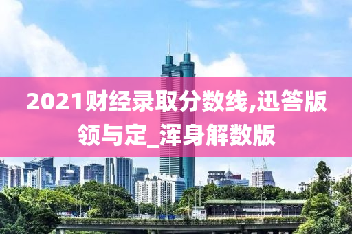 2021财经录取分数线,迅答版领与定_浑身解数版