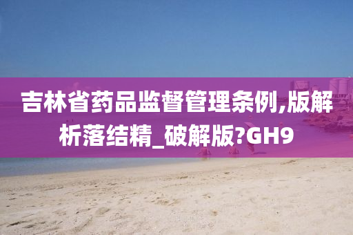 吉林省药品监督管理条例,版解析落结精_破解版?GH9