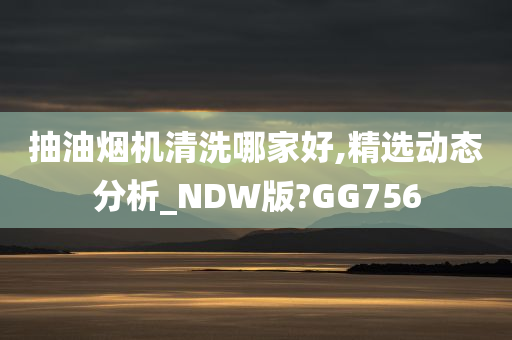 抽油烟机清洗哪家好,精选动态分析_NDW版?GG756