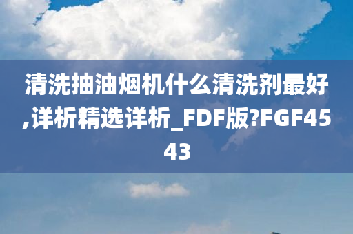 清洗抽油烟机什么清洗剂最好,详析精选详析_FDF版?FGF4543