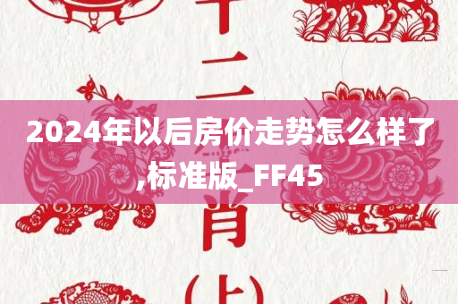 2024年以后房价走势怎么样了,标准版_FF45