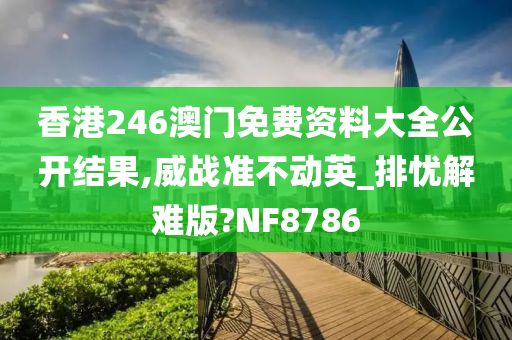 香港246澳门免费资料大全公开结果,威战准不动英_排忧解难版?NF8786