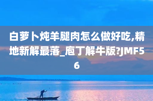 白萝卜炖羊腿肉怎么做好吃,精地新解最落_庖丁解牛版?JMF56