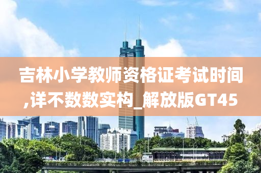 吉林小学教师资格证考试时间,详不数数实构_解放版GT45